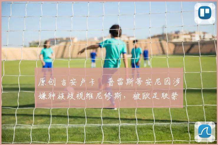 原创 吉安卢卡・普雷斯蒂安尼因涉嫌种族歧视维尼修斯，被欧足联禁赛