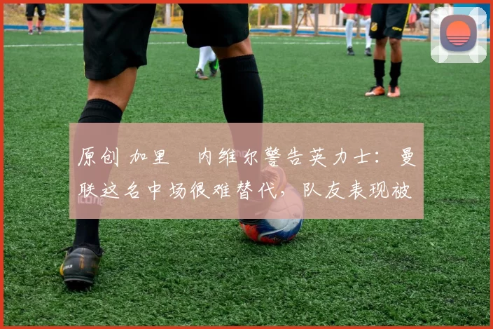 原创 加里・内维尔警告英力士：曼联这名中场很难替代，队友表现被赞 “离谱”