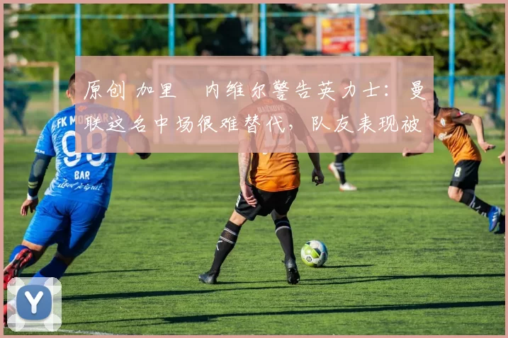 原创 加里・内维尔警告英力士:曼联这名中场很难替代,队友表现被赞 “离谱”