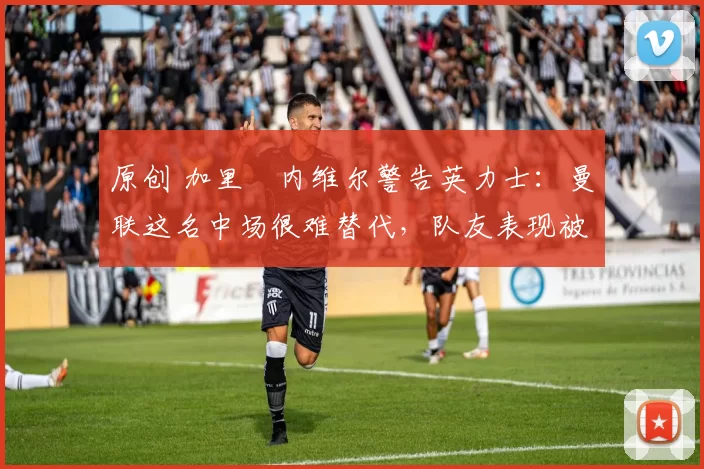 原创 加里・内维尔警告英力士：曼联这名中场很难替代，队友表现被赞 “离谱”