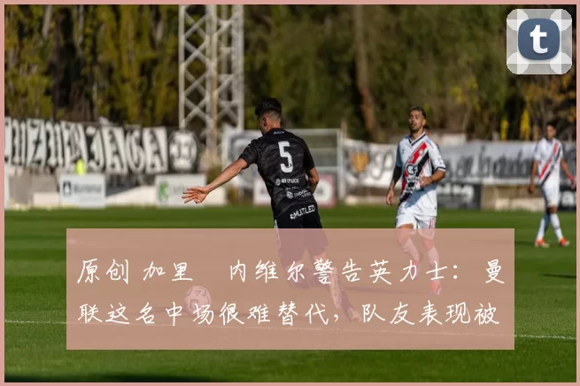 原创 加里・内维尔警告英力士：曼联这名中场很难替代，队友表现被赞 “离谱”