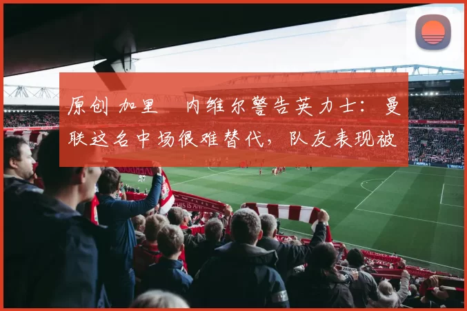 原创 加里・内维尔警告英力士：曼联这名中场很难替代，队友表现被赞 “离谱”