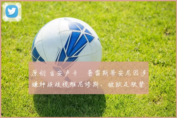 原创 吉安卢卡・普雷斯蒂安尼因涉嫌种族歧视维尼修斯，被欧足联禁赛