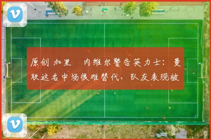 原创 加里・内维尔警告英力士：曼联这名中场很难替代，队友表现被赞 “离谱”