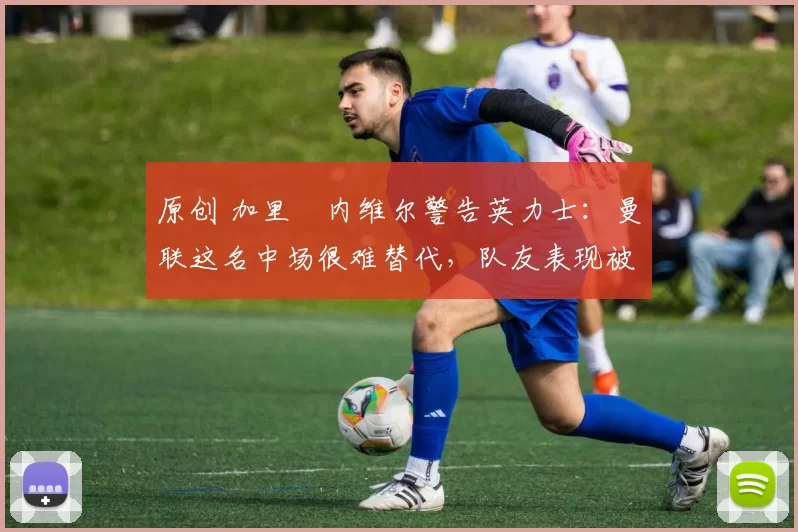 原创 加里・内维尔警告英力士：曼联这名中场很难替代，队友表现被赞 “离谱”
