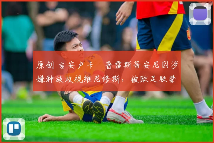 原创 吉安卢卡・普雷斯蒂安尼因涉嫌种族歧视维尼修斯,被欧足联禁赛