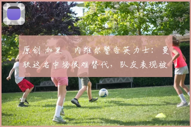 原创 加里・内维尔警告英力士：曼联这名中场很难替代，队友表现被赞 “离谱”