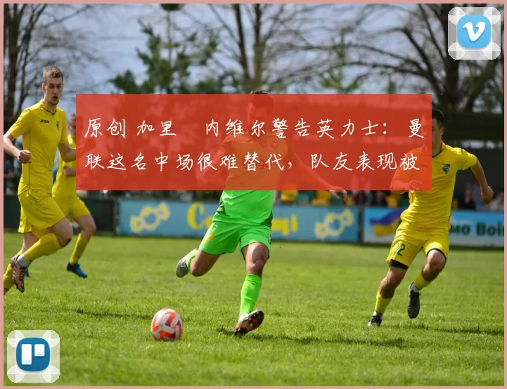 原创 加里・内维尔警告英力士：曼联这名中场很难替代，队友表现被赞 “离谱”
