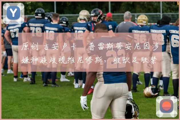 原创 吉安卢卡・普雷斯蒂安尼因涉嫌种族歧视维尼修斯，被欧足联禁赛