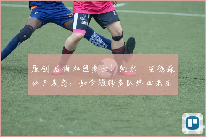 原创 后悔加盟勇士！凯尔・安德森公开表态，如今辗转多队终回老东家