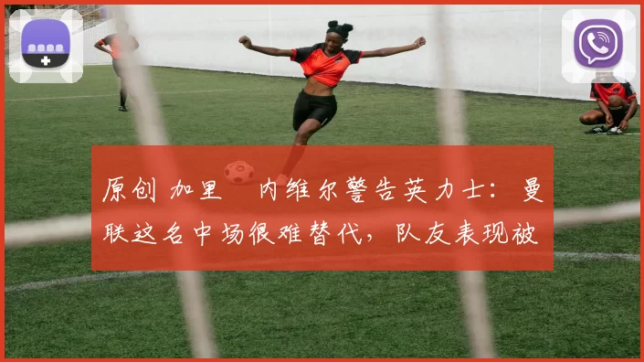 原创 加里・内维尔警告英力士:曼联这名中场很难替代,队友表现被赞 “离谱”