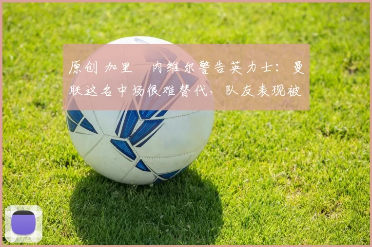 原创 加里・内维尔警告英力士:曼联这名中场很难替代,队友表现被赞 “离谱”