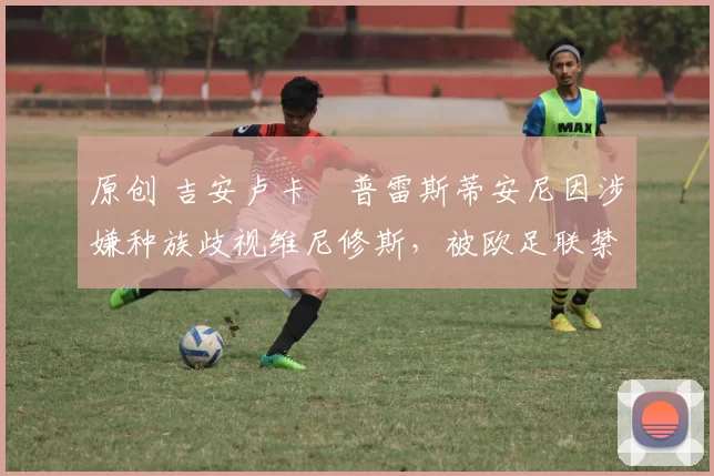 原创 吉安卢卡・普雷斯蒂安尼因涉嫌种族歧视维尼修斯，被欧足联禁赛
