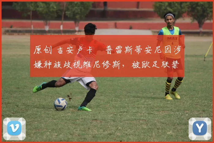 原创 吉安卢卡・普雷斯蒂安尼因涉嫌种族歧视维尼修斯,被欧足联禁赛