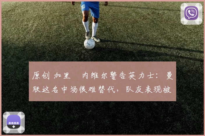 原创 加里・内维尔警告英力士：曼联这名中场很难替代，队友表现被赞 “离谱”