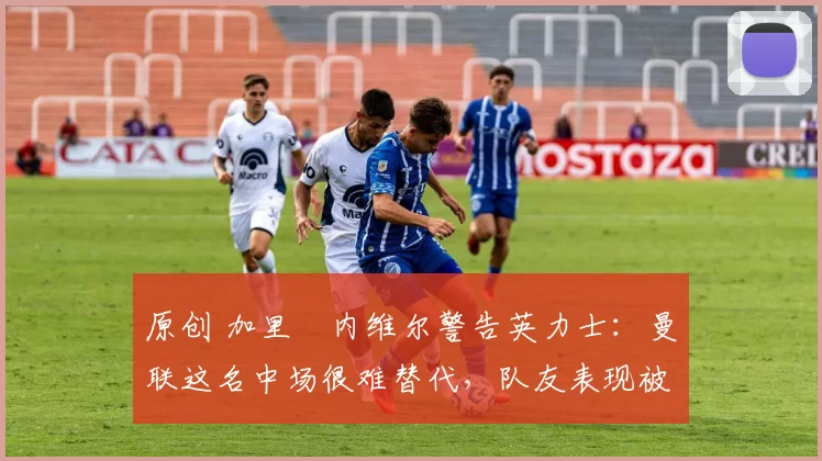 原创 加里・内维尔警告英力士：曼联这名中场很难替代，队友表现被赞 “离谱”