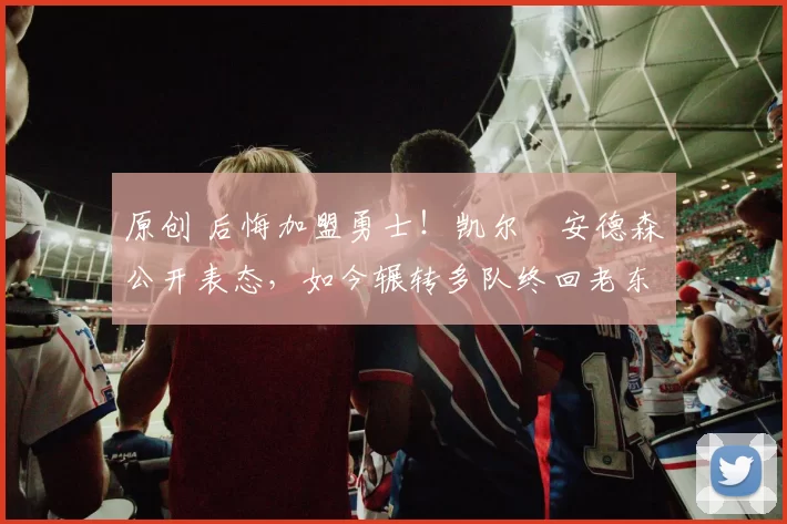 原创 后悔加盟勇士！凯尔・安德森公开表态，如今辗转多队终回老东家