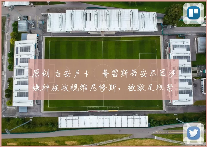 原创 吉安卢卡・普雷斯蒂安尼因涉嫌种族歧视维尼修斯，被欧足联禁赛