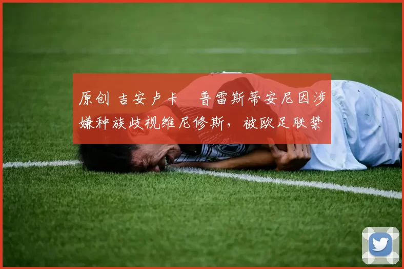 原创 吉安卢卡・普雷斯蒂安尼因涉嫌种族歧视维尼修斯,被欧足联禁赛