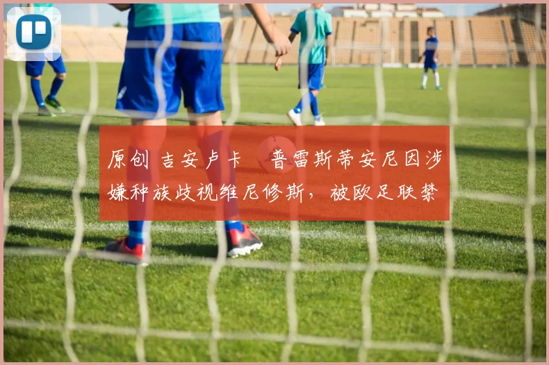 原创 吉安卢卡・普雷斯蒂安尼因涉嫌种族歧视维尼修斯，被欧足联禁赛