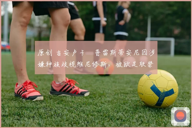 原创 吉安卢卡・普雷斯蒂安尼因涉嫌种族歧视维尼修斯,被欧足联禁赛