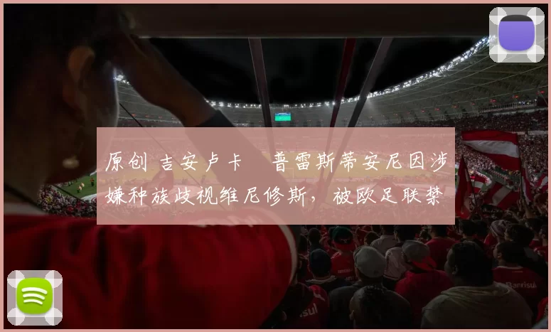 原创 吉安卢卡・普雷斯蒂安尼因涉嫌种族歧视维尼修斯，被欧足联禁赛