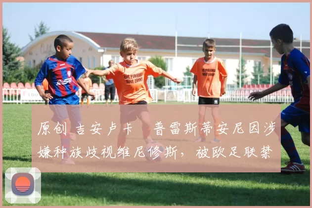 原创 吉安卢卡・普雷斯蒂安尼因涉嫌种族歧视维尼修斯，被欧足联禁赛