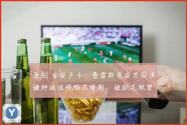 原创 吉安卢卡・普雷斯蒂安尼因涉嫌种族歧视维尼修斯，被欧足联禁赛