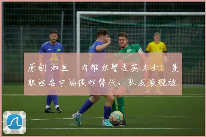 原创 加里・内维尔警告英力士：曼联这名中场很难替代，队友表现被赞 “离谱”