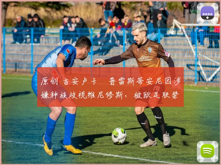 原创 吉安卢卡・普雷斯蒂安尼因涉嫌种族歧视维尼修斯,被欧足联禁赛