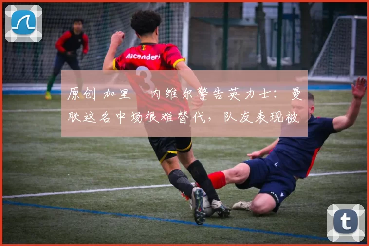 原创 加里・内维尔警告英力士：曼联这名中场很难替代，队友表现被赞 “离谱”