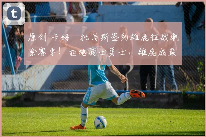 原创 卡姆・托马斯签约雄鹿征战剩余赛季！拒绝骑士勇士，雄鹿成最优选