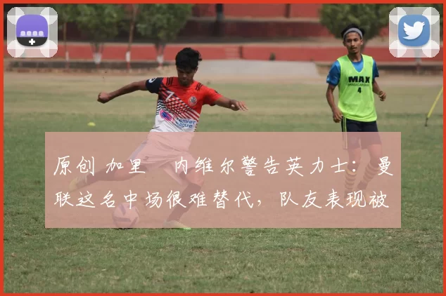 原创 加里・内维尔警告英力士：曼联这名中场很难替代，队友表现被赞 “离谱”