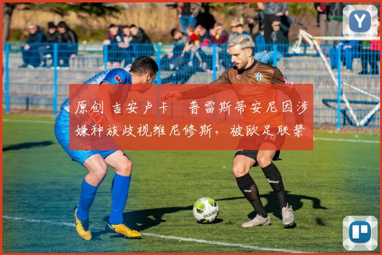 原创 吉安卢卡・普雷斯蒂安尼因涉嫌种族歧视维尼修斯，被欧足联禁赛
