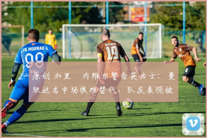 原创 加里・内维尔警告英力士：曼联这名中场很难替代，队友表现被赞 “离谱”