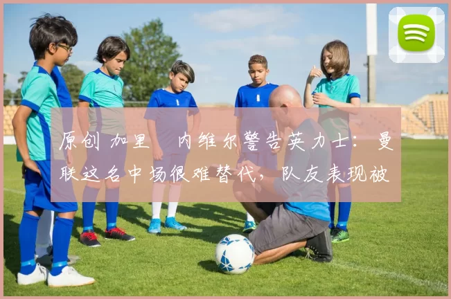 原创 加里・内维尔警告英力士：曼联这名中场很难替代，队友表现被赞 “离谱”