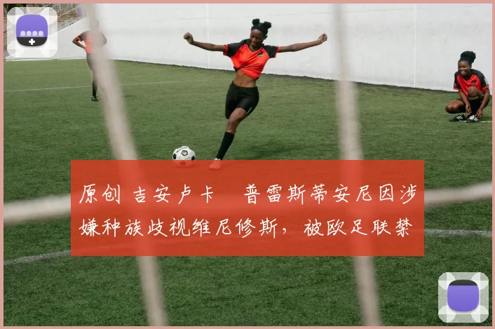 原创 吉安卢卡・普雷斯蒂安尼因涉嫌种族歧视维尼修斯，被欧足联禁赛