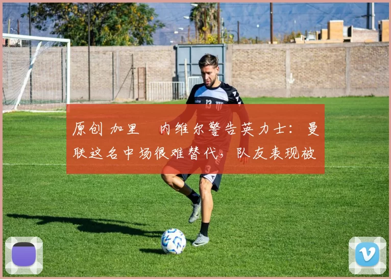 原创 加里・内维尔警告英力士：曼联这名中场很难替代，队友表现被赞 “离谱”