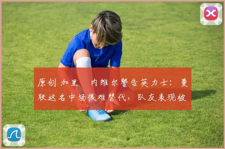 原创 加里・内维尔警告英力士：曼联这名中场很难替代，队友表现被赞 “离谱”