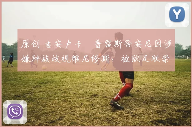 原创 吉安卢卡・普雷斯蒂安尼因涉嫌种族歧视维尼修斯，被欧足联禁赛