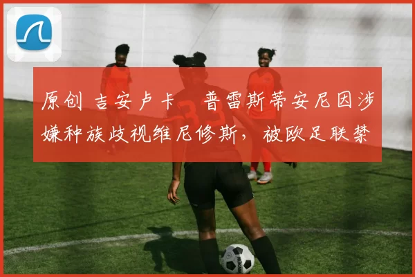 原创 吉安卢卡・普雷斯蒂安尼因涉嫌种族歧视维尼修斯，被欧足联禁赛