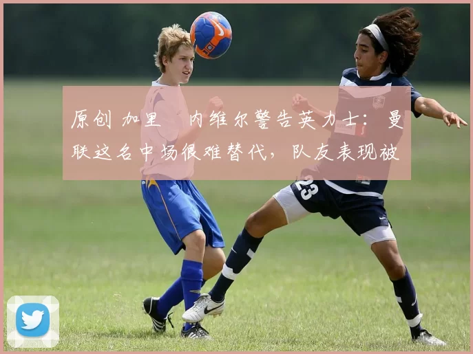 原创 加里・内维尔警告英力士:曼联这名中场很难替代,队友表现被赞 “离谱”