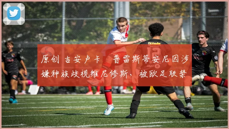 原创 吉安卢卡・普雷斯蒂安尼因涉嫌种族歧视维尼修斯,被欧足联禁赛