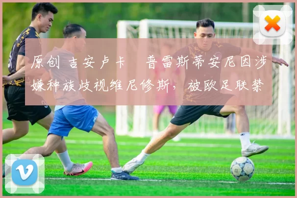 原创 吉安卢卡・普雷斯蒂安尼因涉嫌种族歧视维尼修斯,被欧足联禁赛