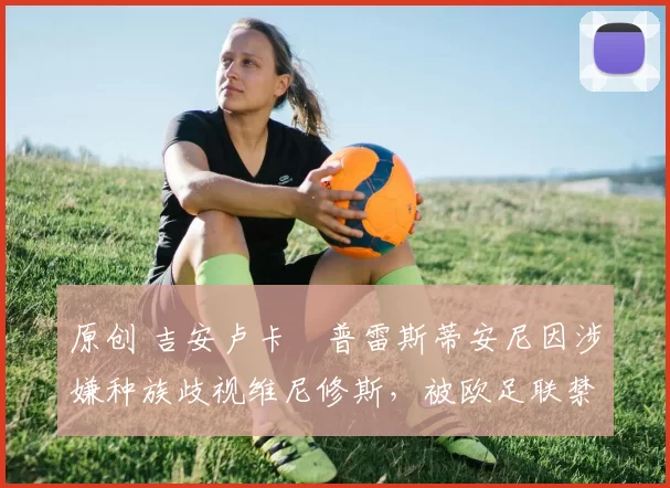 原创 吉安卢卡・普雷斯蒂安尼因涉嫌种族歧视维尼修斯，被欧足联禁赛