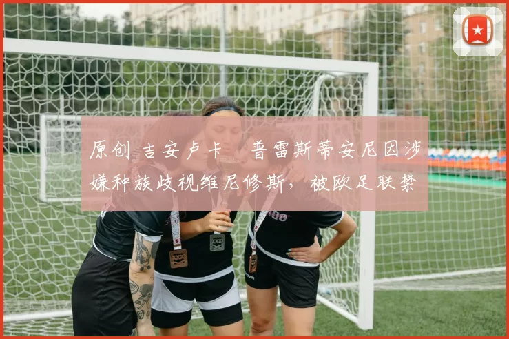 原创 吉安卢卡・普雷斯蒂安尼因涉嫌种族歧视维尼修斯，被欧足联禁赛