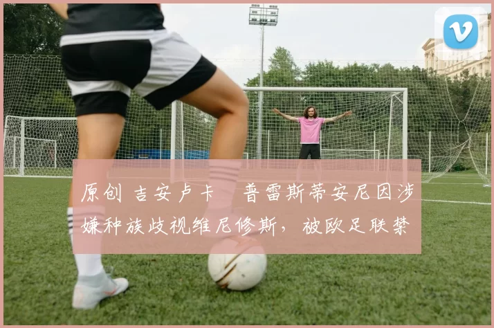 原创 吉安卢卡・普雷斯蒂安尼因涉嫌种族歧视维尼修斯，被欧足联禁赛