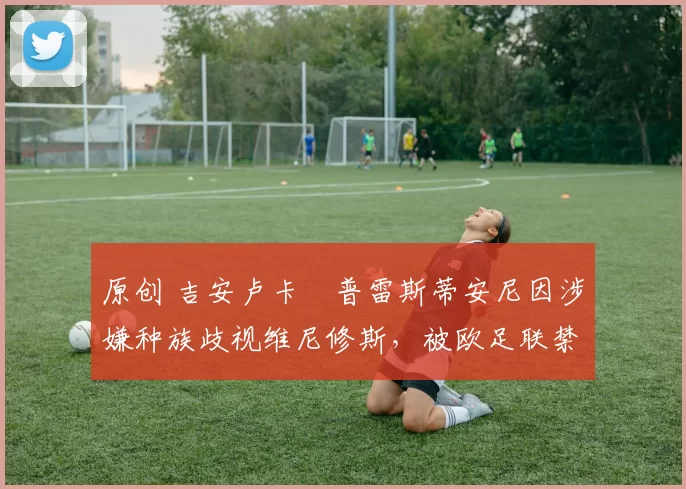 原创 吉安卢卡・普雷斯蒂安尼因涉嫌种族歧视维尼修斯，被欧足联禁赛