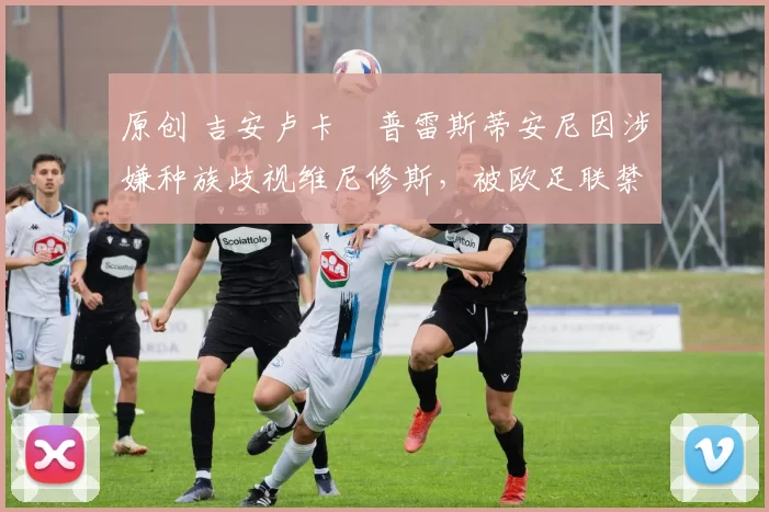 原创 吉安卢卡・普雷斯蒂安尼因涉嫌种族歧视维尼修斯，被欧足联禁赛