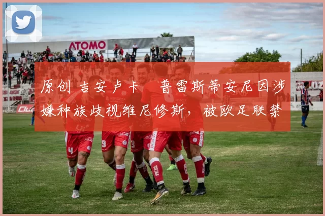 原创 吉安卢卡・普雷斯蒂安尼因涉嫌种族歧视维尼修斯，被欧足联禁赛